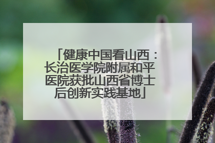 健康中国看山西：长治医学院附属和平医院获批山西省博士后创新实践基地