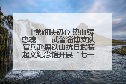 党旗映初心 热血铸忠魂——武警淄博支队官兵赴黑铁山抗日武装起义纪念馆开展“七一”主题党日活动