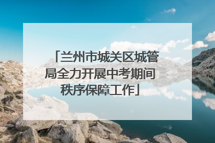 兰州市城关区城管局全力开展中考期间秩序保障工作