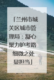 兰州市城关区城市管理局：凝心聚力护考路 细微之处显担当