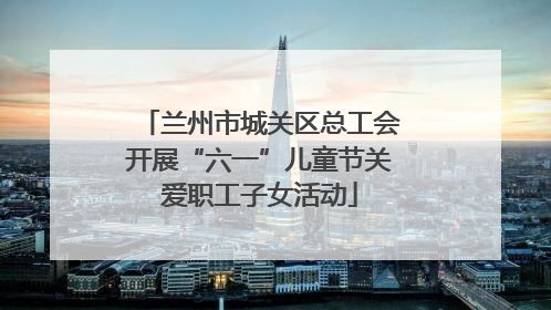 兰州市城关区总工会开展“六一”儿童节关爱职工子女活动