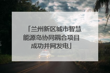 兰州新区城市智慧能源岛协同耦合项目成功并网发电