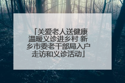 关爱老人送健康 温暖义诊进乡村 新乡市委老干部局入户走访和义诊活动