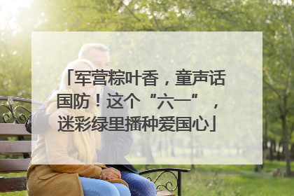 军营粽叶香，童声话国防！这个“六一”，迷彩绿里播种爱国心