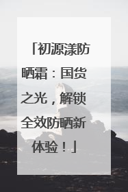 初源漾防晒霜：国货之光，解锁全效防晒新体验！