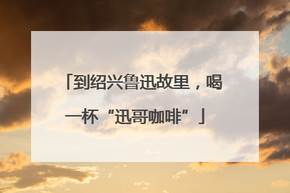 到绍兴鲁迅故里，喝一杯“迅哥咖啡”