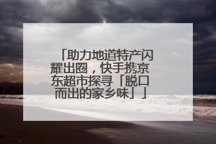 助力地道特产闪耀出圈，快手携京东超市探寻「脱口而出的家乡味」