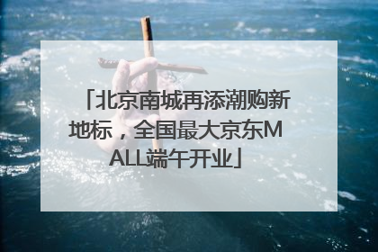 北京南城再添潮购新地标，全国最大京东MALL端午开业