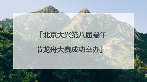 北京大兴第八届端午节龙舟大赛成功举办