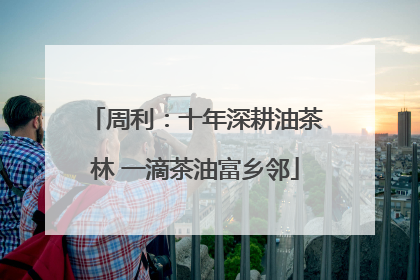 周利：十年深耕油茶林 一滴茶油富乡邻