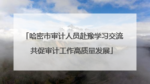 哈密市审计人员赴豫学习交流 共促审计工作高质量发展