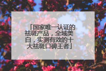 国家唯一认证的祛斑产品，全域美白，实测有效的十大祛斑口碑王者