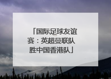 国际足球友谊赛：英超曼联队胜中国香港队