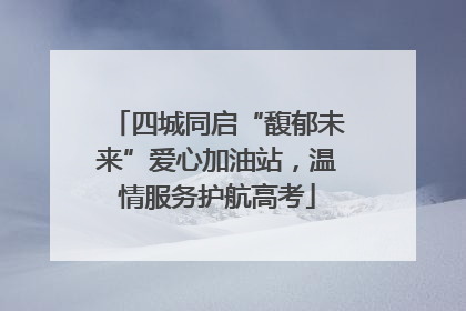 四城同启“馥郁未来”爱心加油站，温情服务护航高考