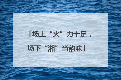 场上“火”力十足，场下“湘”当韵味