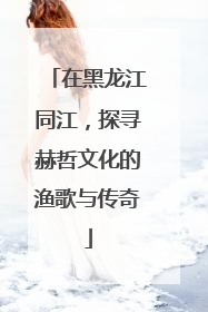 在黑龙江同江，探寻赫哲文化的渔歌与传奇