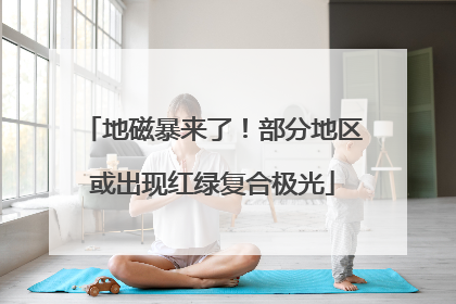 地磁暴来了！部分地区或出现红绿复合极光
