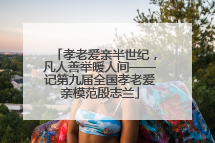 孝老爱亲半世纪，凡人善举暖人间——记第九届全国孝老爱亲模范殷志兰