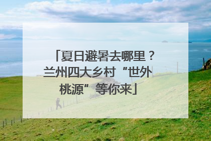 夏日避暑去哪里？兰州四大乡村“世外桃源”等你来