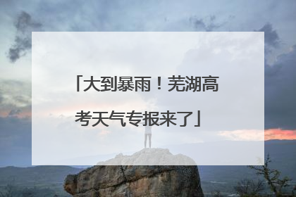 大到暴雨！芜湖高考天气专报来了