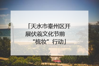 天水市秦州区开展伏羲文化节前 “梳妆”行动