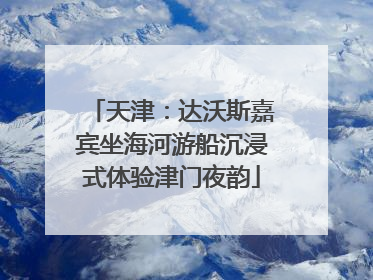 天津：达沃斯嘉宾坐海河游船沉浸式体验津门夜韵