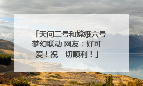 天问二号和嫦娥六号梦幻联动 网友：好可爱！祝一切顺利！
