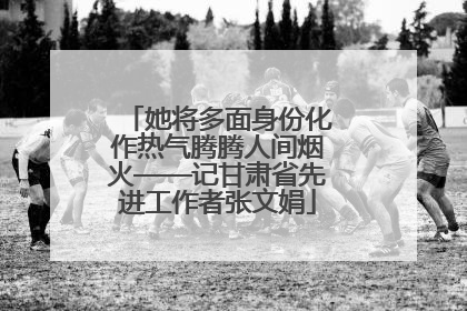 她将多面身份化作热气腾腾人间烟火——记甘肃省先进工作者张文娟