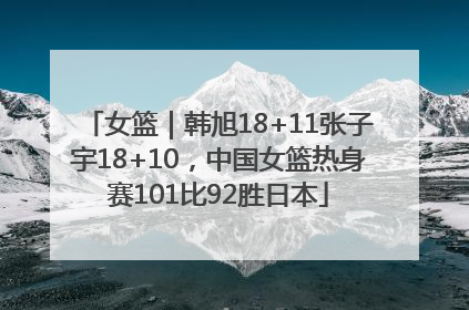 女篮｜韩旭18+11张子宇18+10，中国女篮热身赛101比92胜日本
