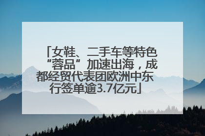 女鞋、二手车等特色“蓉品”加速出海，成都经贸代表团欧洲中东行签单逾3.7亿元