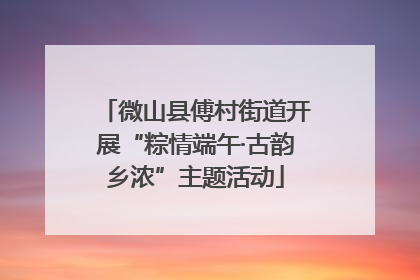 微山县傅村街道开展“粽情端午·古韵乡浓”主题活动