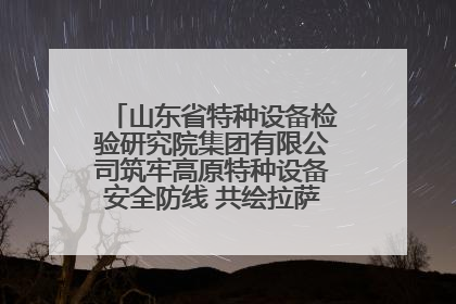 山东省特种设备检验研究院集团有限公司筑牢高原特种设备安全防线 共绘拉萨美好生活画卷