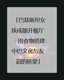 巴基斯坦女孩成都开餐厅：用食物搭建中巴文化与友谊的桥梁