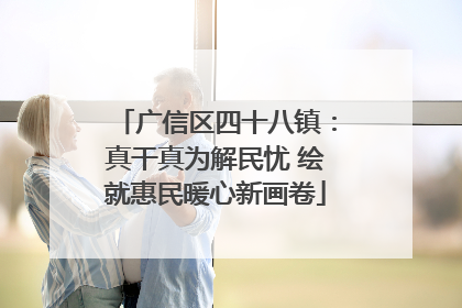 广信区四十八镇：真干真为解民忧 绘就惠民暖心新画卷