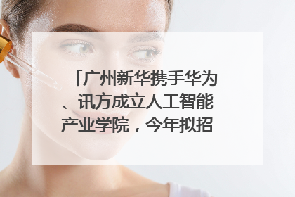 广州新华携手华为、讯方成立人工智能产业学院，今年拟招生150人