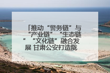 推动“警务链”与“产业链”“生态链”“文化链”融合发展 甘肃公安打造陇原旅游警务品牌
