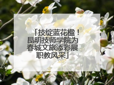 技绽蓝花楹！昆明技师学院为春城文旅添彩展职教风采