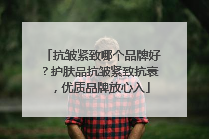 抗皱紧致哪个品牌好？护肤品抗皱紧致抗衰，优质品牌放心入