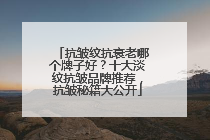 抗皱纹抗衰老哪个牌子好？十大淡纹抗皱品牌推荐，抗皱秘籍大公开