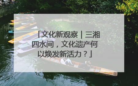 文化新观察｜三湘四水间，文化遗产何以焕发新活力？