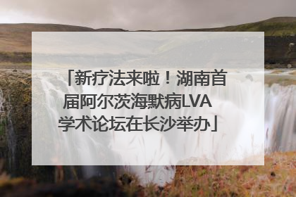 新疗法来啦！湖南首届阿尔茨海默病LVA学术论坛在长沙举办