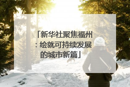 新华社聚焦福州：绘就可持续发展的城市新篇