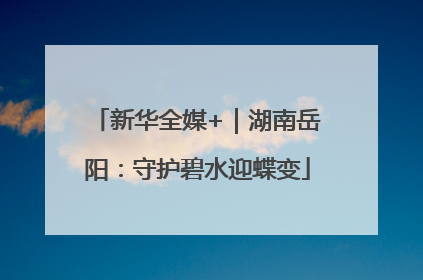 新华全媒+｜湖南岳阳：守护碧水迎蝶变