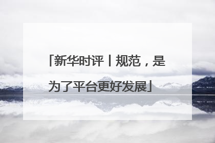 新华时评丨规范，是为了平台更好发展