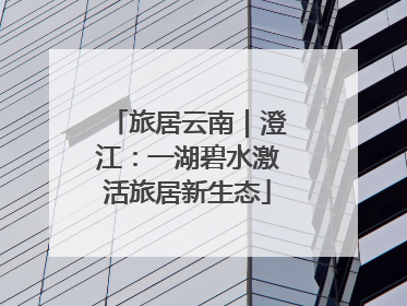 旅居云南｜澄江：一湖碧水激活旅居新生态