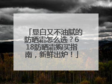 显白又不油腻的防晒霜怎么选？618防晒霜购买指南，新鲜出炉！