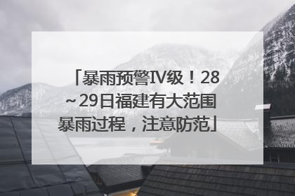 暴雨预警Ⅳ级！28～29日福建有大范围暴雨过程，注意防范