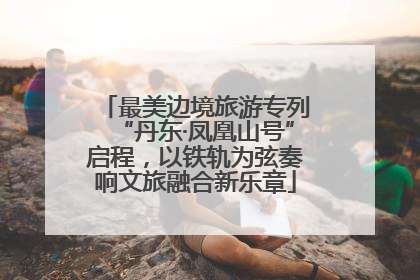 最美边境旅游专列“丹东·凤凰山号”启程，以铁轨为弦奏响文旅融合新乐章