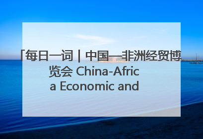 每日一词｜中国—非洲经贸博览会 China-Africa Economic and Trade Expo