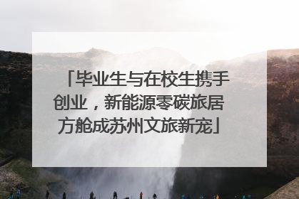 毕业生与在校生携手创业，新能源零碳旅居方舱成苏州文旅新宠